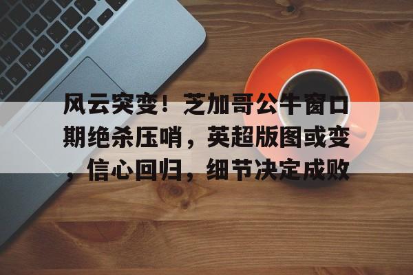 Yabo sports-关于风云突变！芝加哥公牛窗口期绝杀压哨，英超版图或变，信心回归，细节决定成败的信息-Yabo sports